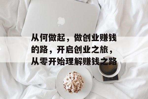 从何做起,做创业赚钱的路,开启创业之旅,从零开始理解赚钱之路 从何做起,做创业赚钱的路,开启创业之旅,从零开始理解赚钱之路