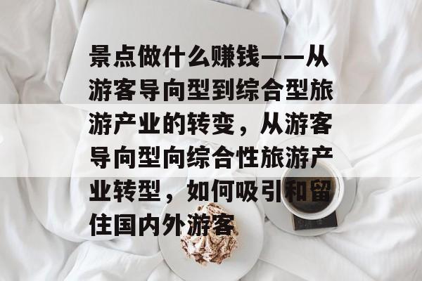 景点做什么赚钱——从游客导向型到综合型旅游产业的转变，从游客导向型向综合性旅游产业转型，如何吸引和留住国内外游客
