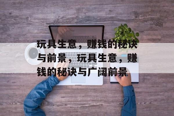 玩具生意,赚钱的秘诀与前景,玩具生意,赚钱的秘诀与广阔前景 玩具生意,赚钱的秘诀与前景,玩具生意,赚钱的秘诀与广阔前景