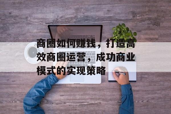 商圈如何赚钱,打造高效商圈运营,成功商业模式的实现策略 商圈如何赚钱,打造高效商圈运营,成功商业模式的实现策略