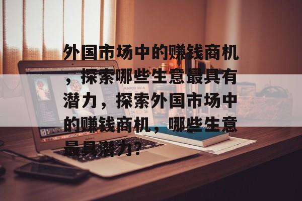 外国市场中的赚钱商机,探索哪些生意最具有潜力,探索外国市场中的赚钱商机,哪些生意最具潜力? 外国市场中的赚钱商机,探索哪些生意最具有潜力,探索外国市场中的赚钱商机,哪些生意最具潜力?