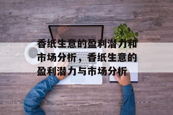 香纸生意的盈利潜力和市场分析,香纸生意的盈利潜力与市场分析 香纸生意的盈利潜力和市场分析,香纸生意的盈利潜力与市场分析
