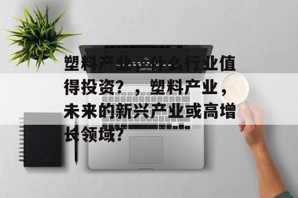 塑料产业,什么行业值得投资?,塑料产业,未来的新兴产业或高增长领域? 塑料产业,什么行业值得投资?,塑料产业,未来的新兴产业或高增长领域?