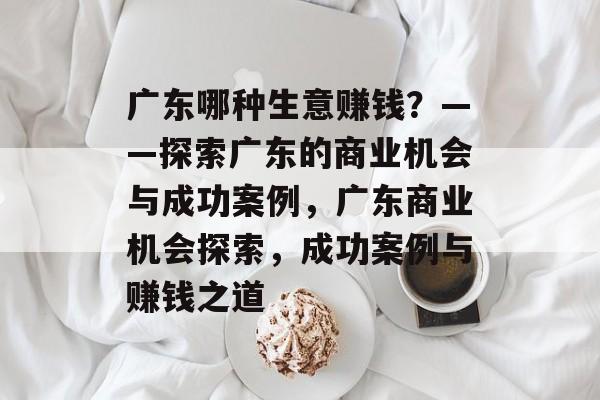 广东哪种生意赚钱?——探索广东的商业机会与成功案例,广东商业机会探索,成功案例与赚钱之道 广东哪种生意赚钱?——探索广东的商业机会与成功案例,广东商业机会探索,成功案例与赚钱之道