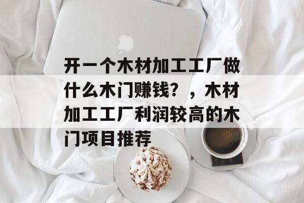 开一个木材加工工厂做什么木门赚钱?,木材加工工厂利润较高的木门项目推荐 开一个木材加工工厂做什么木门赚钱?,木材加工工厂利润较高的木门项目推荐