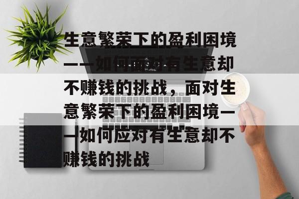 生意繁荣下的盈利困境——如何面对有生意却不赚钱的挑战,面对生意繁荣下的盈利困境——如何应对有生意却不赚钱的挑战 生意繁荣下的盈利困境——如何面对有生意却不赚钱的挑战,面对生意繁荣下的盈利困境——如何应对有生意却不赚钱的挑战