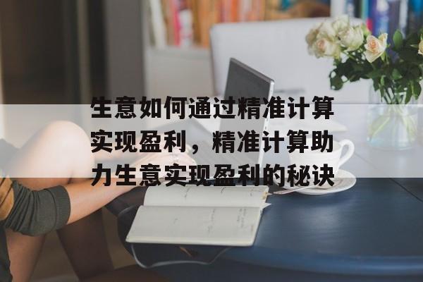 生意如何通过精准计算实现盈利,精准计算助力生意实现盈利的秘诀 生意如何通过精准计算实现盈利,精准计算助力生意实现盈利的秘诀