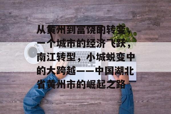 从黄州到富饶的转变,一个城市的经济飞跃,南江转型,小城蜕变中的大跨越——中国湖北省黄州市的崛起之路 从黄州到富饶的转变,一个城市的经济飞跃,南江转型,小城蜕变中的大跨越——中国湖北省黄州市的崛起之路