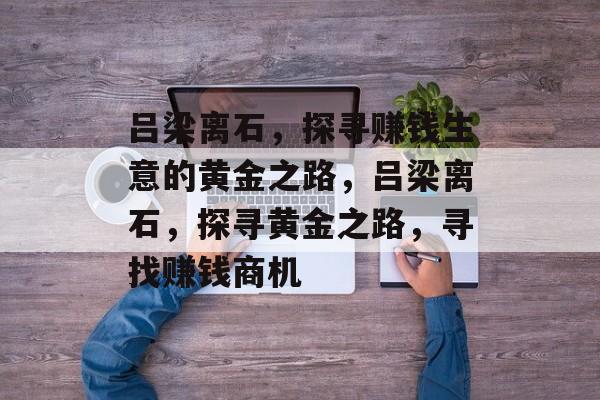 吕梁离石,探寻赚钱生意的黄金之路,吕梁离石,探寻黄金之路,寻找赚钱商机 吕梁离石,探寻赚钱生意的黄金之路,吕梁离石,探寻黄金之路,寻找赚钱商机