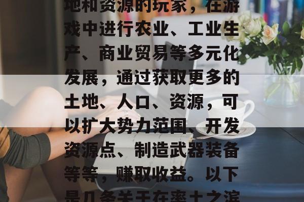率土之滨,一款策略类手游。玩家在游戏中扮演的是一个拥有大量土地和资源的玩家,在游戏中进行农业、工业生产、商业贸易等多元化发展,通过获取更多的土地、人口、资源,可以扩大势力范围、开发资源点、制造武器装备等等,赚取收益。以下是几条关于在率土之滨中如何赚钱的一些建议。,打造大亨,率土之滨赚钱攻略 率土之滨,一款策略类手游。玩家在游戏中扮演的是一个拥有大量土地和资源的玩家,在游戏中进行农业、工业生产、商业贸易等多元化发展,通过获取更多的土地、人口、资源,可以扩大势力范围、开发资源点、制造武器装备等等,赚取收益。以下是几条关于在率土之滨中如何赚钱的一些建议。,打造大亨,率土之滨赚钱攻略