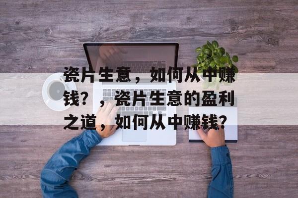 瓷片生意,如何从中赚钱?,瓷片生意的盈利之道,如何从中赚钱? 瓷片生意,如何从中赚钱?,瓷片生意的盈利之道,如何从中赚钱?
