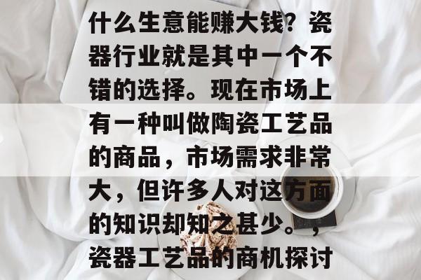 什么生意能赚大钱?瓷器行业就是其中一个不错的选择。现在市场上有一种叫做陶瓷工艺品的商品,市场需求非常大,但许多人对这方面的知识却知之甚少。,瓷器工艺品的商机探讨 什么生意能赚大钱?瓷器行业就是其中一个不错的选择。现在市场上有一种叫做陶瓷工艺品的商品,市场需求非常大,但许多人对这方面的知识却知之甚少。,瓷器工艺品的商机探讨