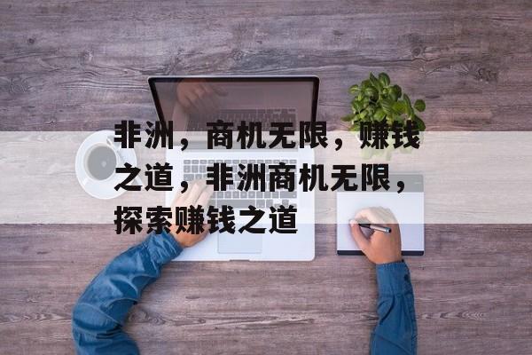 非洲，商机无限，赚钱之道，非洲商机无限，探索赚钱之道
