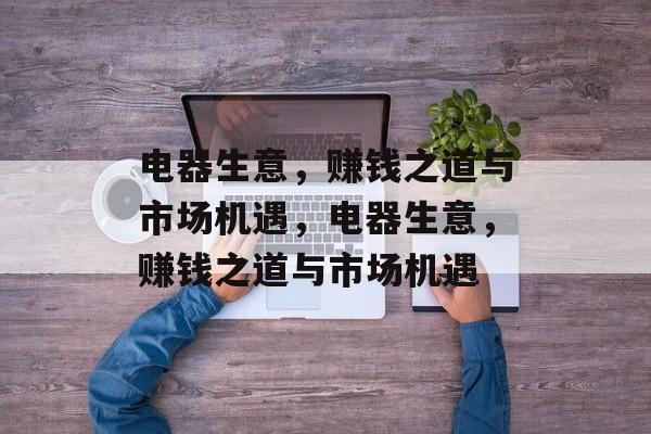 电器生意,赚钱之道与市场机遇,电器生意,赚钱之道与市场机遇 电器生意,赚钱之道与市场机遇,电器生意,赚钱之道与市场机遇