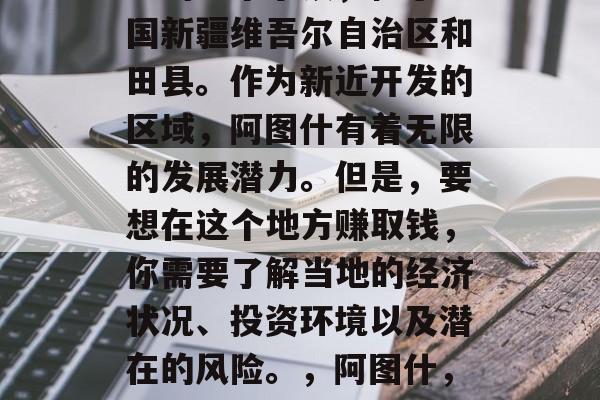 阿图什是中国的新疆地区的一个小镇,位于中国新疆维吾尔自治区和田县。作为新近开发的区域,阿图什有着无限的发展潜力。但是,要想在这个地方赚取钱,你需要了解当地的经济状况、投资环境以及潜在的风险。,阿图什,开发潜力与风险并存的新疆小镇 阿图什是中国的新疆地区的一个小镇,位于中国新疆维吾尔自治区和田县。作为新近开发的区域,阿图什有着无限的发展潜力。但是,要想在这个地方赚取钱,你需要了解当地的经济状况、投资环境以及潜在的风险。,阿图什,开发潜力与风险并存的新疆小镇
