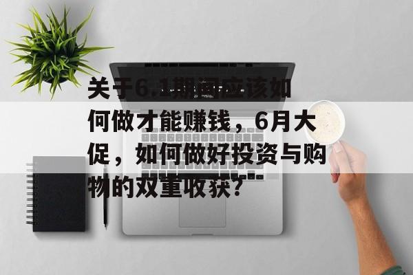 关于6.1期间应该如何做才能赚钱,6月大促,如何做好投资与购物的双重收获? 关于6.1期间应该如何做才能赚钱,6月大促,如何做好投资与购物的双重收获?