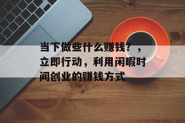 当下做些什么赚钱?,立即行动,利用闲暇时间创业的赚钱方式 当下做些什么赚钱?,立即行动,利用闲暇时间创业的赚钱方式