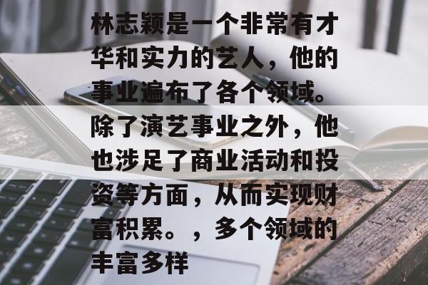 林志颖是一个非常有才华和实力的艺人,他的事业遍布了各个领域。除了演艺事业之外,他也涉足了商业活动和投资等方面,从而实现财富积累。,多个领域的丰富多样 林志颖是一个非常有才华和实力的艺人,他的事业遍布了各个领域。除了演艺事业之外,他也涉足了商业活动和投资等方面,从而实现财富积累。,多个领域的丰富多样