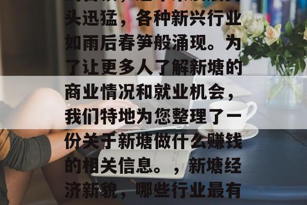 新塘作为一个历史悠久的古镇,近年来发展势头迅猛,各种新兴行业如雨后春笋般涌现。为了让更多人了解新塘的商业情况和就业机会,我们特地为您整理了一份关于新塘做什么赚钱的相关信息。,新塘经济新貌,哪些行业最有可能为你带来高薪工作? 新塘作为一个历史悠久的古镇,近年来发展势头迅猛,各种新兴行业如雨后春笋般涌现。为了让更多人了解新塘的商业情况和就业机会,我们特地为您整理了一份关于新塘做什么赚钱的相关信息。,新塘经济新貌,哪些行业最有可能为你带来高薪工作?