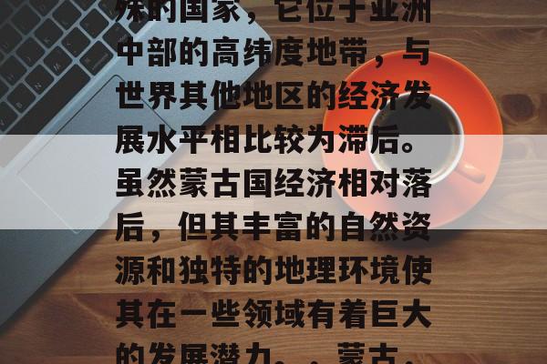蒙古国家是一个非常特殊的国家，它位于亚洲中部的高纬度地带，与世界其他地区的经济发展水平相比较为滞后。虽然蒙古国经济相对落后，但其丰富的自然资源和独特的地理环境使其在一些领域有着巨大的发展潜力。，蒙古，地缘政治上的重要力量