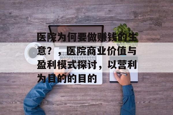 医院为何要做赚钱的生意？，医院商业价值与盈利模式探讨，以营利为目的的目的