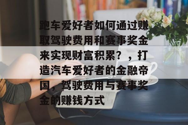 跑车爱好者如何通过赚取驾驶费用和赛事奖金来实现财富积累?,打造汽车爱好者的金融帝国,驾驶费用与赛事奖金的赚钱方式 跑车爱好者如何通过赚取驾驶费用和赛事奖金来实现财富积累?,打造汽车爱好者的金融帝国,驾驶费用与赛事奖金的赚钱方式