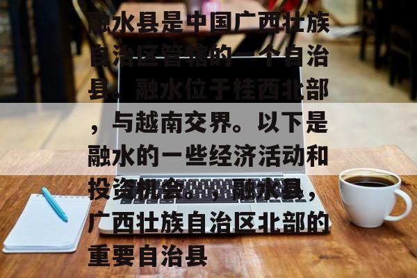 融水县是中国广西壮族自治区管辖的一个自治县。融水位于桂西北部，与越南交界。以下是融水的一些经济活动和投资机会。，融水县，广西壮族自治区北部的重要自治县