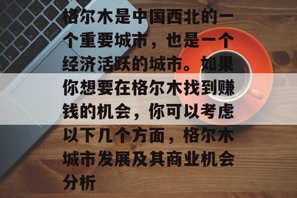 格尔木是中国西北的一个重要城市，也是一个经济活跃的城市。如果你想要在格尔木找到赚钱的机会，你可以考虑以下几个方面，格尔木城市发展及其商业机会分析