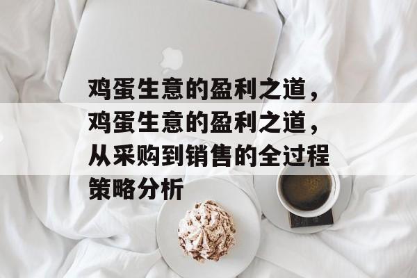 鸡蛋生意的盈利之道,鸡蛋生意的盈利之道,从采购到销售的全过程策略分析 鸡蛋生意的盈利之道,鸡蛋生意的盈利之道,从采购到销售的全过程策略分析