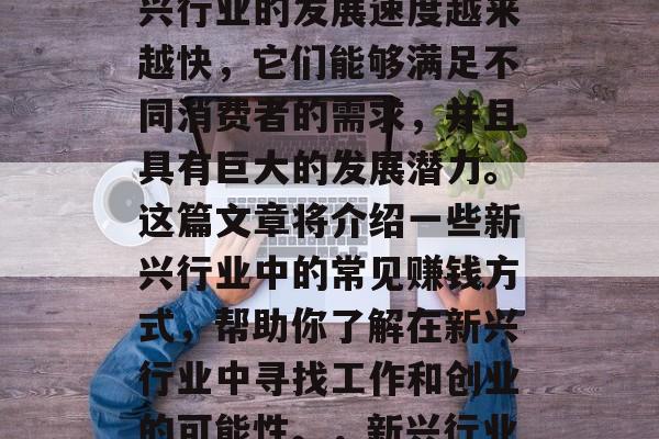 新兴行业如何赚钱?新兴行业的发展速度越来越快,它们能够满足不同消费者的需求,并且具有巨大的发展潜力。这篇文章将介绍一些新兴行业中的常见赚钱方式,帮助你了解在新兴行业中寻找工作和创业的可能性。,新兴行业的最佳赚钱方式及前景 新兴行业如何赚钱?新兴行业的发展速度越来越快,它们能够满足不同消费者的需求,并且具有巨大的发展潜力。这篇文章将介绍一些新兴行业中的常见赚钱方式,帮助你了解在新兴行业中寻找工作和创业的可能性。,新兴行业的最佳赚钱方式及前景