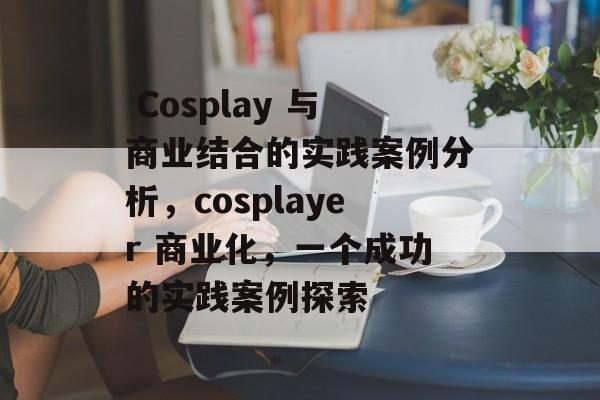 Cosplay 与商业结合的实践案例分析,cosplayer 商业化,一个成功的实践案例探索  Cosplay 与商业结合的实践案例分析,cosplayer 商业化,一个成功的实践案例探索