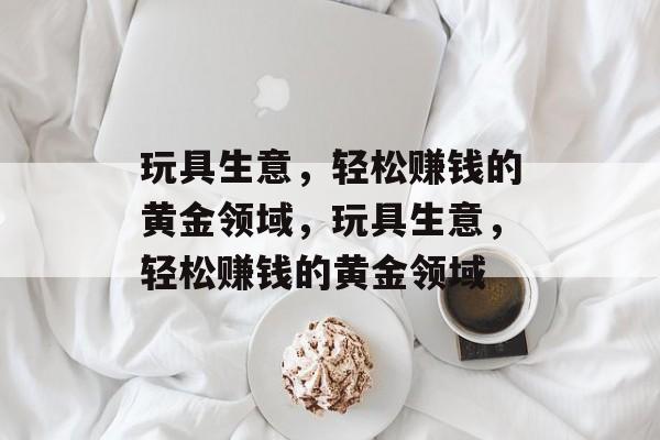 玩具生意，轻松赚钱的黄金领域，玩具生意，轻松赚钱的黄金领域