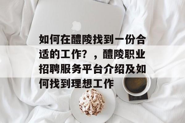 如何在醴陵找到一份合适的工作?,醴陵职业招聘服务平台介绍及如何找到理想工作 如何在醴陵找到一份合适的工作?,醴陵职业招聘服务平台介绍及如何找到理想工作