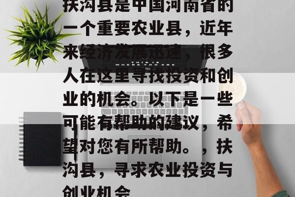 扶沟县是中国河南省的一个重要农业县,近年来经济发展迅速,很多人在这里寻找投资和创业的机会。以下是一些可能有帮助的建议,希望对您有所帮助。,扶沟县,寻求农业投资与创业机会 扶沟县是中国河南省的一个重要农业县,近年来经济发展迅速,很多人在这里寻找投资和创业的机会。以下是一些可能有帮助的建议,希望对您有所帮助。,扶沟县,寻求农业投资与创业机会