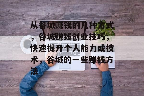 从谷城赚钱的几种方式,谷城赚钱创业技巧,快速提升个人能力或技术,谷城的一些赚钱方法 从谷城赚钱的几种方式,谷城赚钱创业技巧,快速提升个人能力或技术,谷城的一些赚钱方法