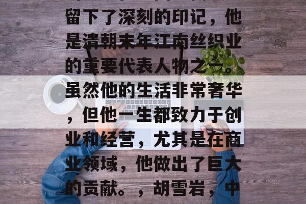 胡雪岩在中国近代史上留下了深刻的印记,他是清朝末年江南丝织业的重要代表人物之一。虽然他的生活非常奢华,但他一生都致力于创业和经营,尤其是在商业领域,他做出了巨大的贡献。,胡雪岩,中国近代商业的巨擘 胡雪岩在中国近代史上留下了深刻的印记,他是清朝末年江南丝织业的重要代表人物之一。虽然他的生活非常奢华,但他一生都致力于创业和经营,尤其是在商业领域,他做出了巨大的贡献。,胡雪岩,中国近代商业的巨擘