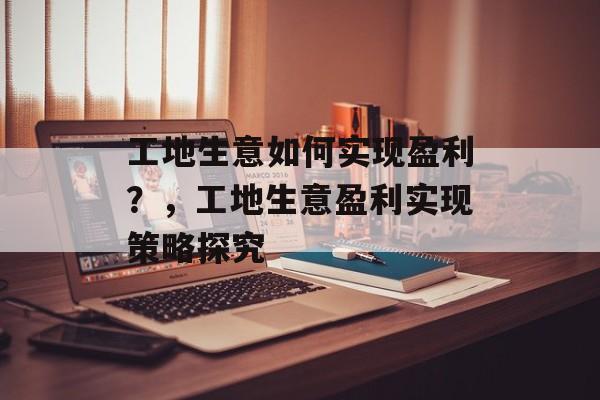 工地生意如何实现盈利?,工地生意盈利实现策略探究 工地生意如何实现盈利?,工地生意盈利实现策略探究