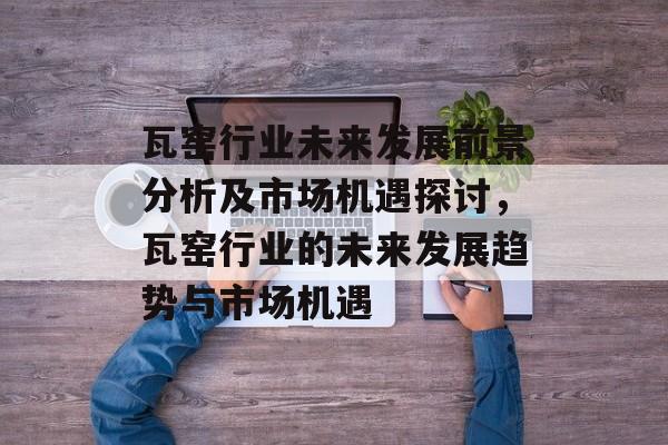 瓦窑行业未来发展前景分析及市场机遇探讨，瓦窑行业的未来发展趋势与市场机遇