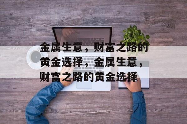 金属生意,财富之路的黄金选择,金属生意,财富之路的黄金选择 金属生意,财富之路的黄金选择,金属生意,财富之路的黄金选择