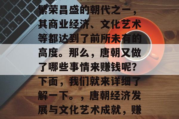 唐朝是中国历史上最为繁荣昌盛的朝代之一,其商业经济、文化艺术等都达到了前所未有的高度。那么,唐朝又做了哪些事情来赚钱呢?下面,我们就来详细了解一下。,唐朝经济发展与文化艺术成就,赚钱之道? 唐朝是中国历史上最为繁荣昌盛的朝代之一,其商业经济、文化艺术等都达到了前所未有的高度。那么,唐朝又做了哪些事情来赚钱呢?下面,我们就来详细了解一下。,唐朝经济发展与文化艺术成就,赚钱之道?