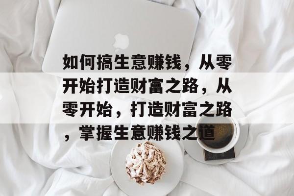 如何搞生意赚钱,从零开始打造财富之路,从零开始,打造财富之路,掌握生意赚钱之道 如何搞生意赚钱,从零开始打造财富之路,从零开始,打造财富之路,掌握生意赚钱之道