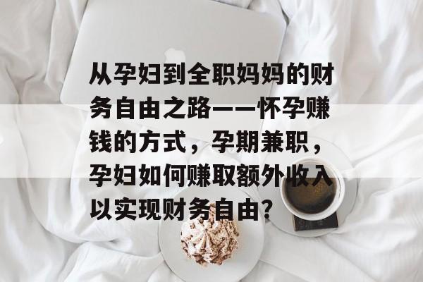 从孕妇到全职妈妈的财务自由之路——怀孕赚钱的方式,孕期兼职,孕妇如何赚取额外收入以实现财务自由? 从孕妇到全职妈妈的财务自由之路——怀孕赚钱的方式,孕期兼职,孕妇如何赚取额外收入以实现财务自由?