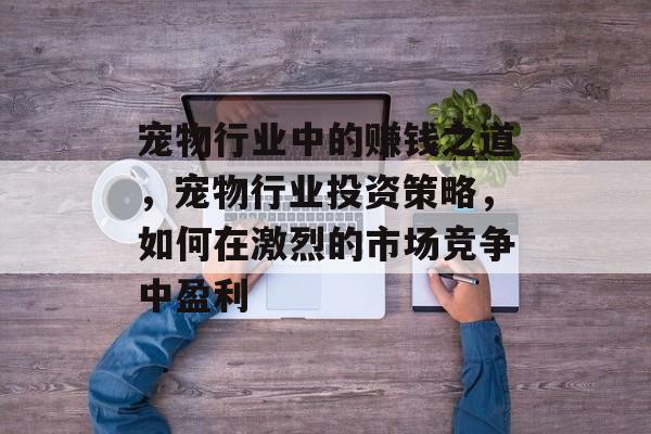 宠物行业中的赚钱之道,宠物行业投资策略,如何在激烈的市场竞争中盈利 宠物行业中的赚钱之道,宠物行业投资策略,如何在激烈的市场竞争中盈利