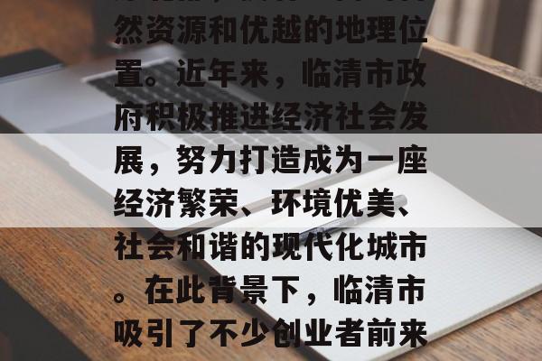 临清市作为山东省的一个地级市，位于华北平原北部，拥有丰富的自然资源和优越的地理位置。近年来，临清市政府积极推进经济社会发展，努力打造成为一座经济繁荣、环境优美、社会和谐的现代化城市。在此背景下，临清市吸引了不少创业者前来投资开店。，临清，位置优越、资源丰富 打造现代化城市发展引擎