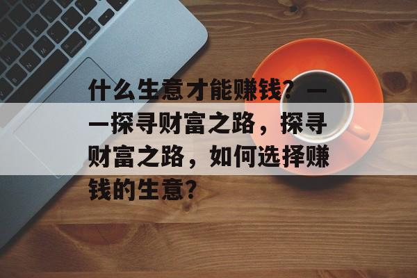 什么生意才能赚钱?——探寻财富之路,探寻财富之路,如何选择赚钱的生意? 什么生意才能赚钱?——探寻财富之路,探寻财富之路,如何选择赚钱的生意?