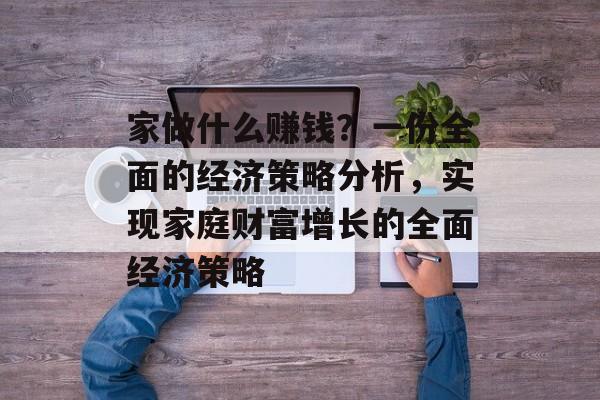 家做什么赚钱?一份全面的经济策略分析,实现家庭财富增长的全面经济策略 家做什么赚钱?一份全面的经济策略分析,实现家庭财富增长的全面经济策略
