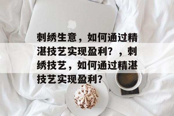 刺绣生意,如何通过精湛技艺实现盈利?,刺绣技艺,如何通过精湛技艺实现盈利? 刺绣生意,如何通过精湛技艺实现盈利?,刺绣技艺,如何通过精湛技艺实现盈利?