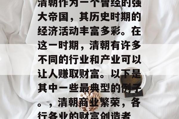 清朝作为一个曾经的强大帝国,其历史时期的经济活动丰富多彩。在这一时期,清朝有许多不同的行业和产业可以让人赚取财富。以下是其中一些最典型的例子。,清朝商业繁荣,各行各业的财富创造者 清朝作为一个曾经的强大帝国,其历史时期的经济活动丰富多彩。在这一时期,清朝有许多不同的行业和产业可以让人赚取财富。以下是其中一些最典型的例子。,清朝商业繁荣,各行各业的财富创造者