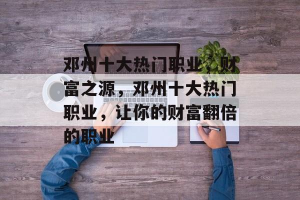 邓州十大热门职业，财富之源，邓州十大热门职业，让你的财富翻倍的职业