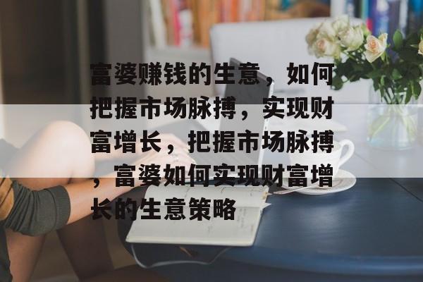 富婆赚钱的生意，如何把握市场脉搏，实现财富增长，把握市场脉搏，富婆如何实现财富增长的生意策略